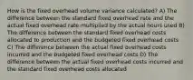 How is the fixed overhead volume variance calculated? A) The difference between the standard fixed overhead rate and the actual fixed overhead rate multiplied by the actual hours used B) The difference between the standard fixed overhead costs allocated to production and the budgeted fixed overhead costs C) The difference between the actual fixed overhead costs incurred and the budgeted fixed overhead costs D) The difference between the actual fixed overhead costs incurred and the standard fixed overhead costs allocated