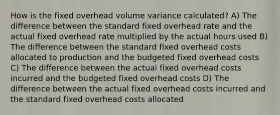 How is the fixed overhead volume variance calculated? A) The difference between the standard fixed overhead rate and the actual fixed overhead rate multiplied by the actual hours used B) The difference between the standard fixed overhead costs allocated to production and the budgeted fixed overhead costs C) The difference between the actual fixed overhead costs incurred and the budgeted fixed overhead costs D) The difference between the actual fixed overhead costs incurred and the standard fixed overhead costs allocated