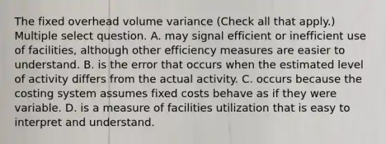 The fixed overhead volume variance (Check all that apply.) Multiple select question. A. may signal efficient or inefficient use of facilities, although other efficiency measures are easier to understand. B. is the error that occurs when the estimated level of activity differs from the actual activity. C. occurs because the costing system assumes fixed costs behave as if they were variable. D. is a measure of facilities utilization that is easy to interpret and understand.