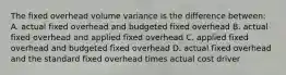 The fixed overhead volume variance is the difference between: A. actual fixed overhead and budgeted fixed overhead B. actual fixed overhead and applied fixed overhead C. applied fixed overhead and budgeted fixed overhead D. actual fixed overhead and the standard fixed overhead times actual cost driver