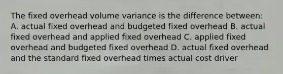 The fixed overhead volume variance is the difference between: A. actual fixed overhead and budgeted fixed overhead B. actual fixed overhead and applied fixed overhead C. applied fixed overhead and budgeted fixed overhead D. actual fixed overhead and the standard fixed overhead times actual cost driver