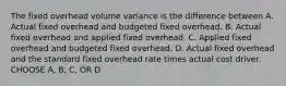 The fixed overhead volume variance is the difference between A. Actual fixed overhead and budgeted fixed overhead. B. Actual fixed overhead and applied fixed overhead. C. Applied fixed overhead and budgeted fixed overhead. D. Actual fixed overhead and the standard fixed overhead rate times actual cost driver. CHOOSE A, B, C, OR D