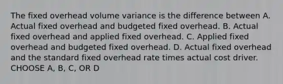 The fixed overhead volume variance is the difference between A. Actual fixed overhead and budgeted fixed overhead. B. Actual fixed overhead and applied fixed overhead. C. Applied fixed overhead and budgeted fixed overhead. D. Actual fixed overhead and the standard fixed overhead rate times actual cost driver. CHOOSE A, B, C, OR D