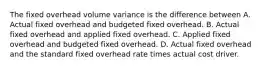 The fixed overhead volume variance is the difference between A. Actual fixed overhead and budgeted fixed overhead. B. Actual fixed overhead and applied fixed overhead. C. Applied fixed overhead and budgeted fixed overhead. D. Actual fixed overhead and the standard fixed overhead rate times actual cost driver.