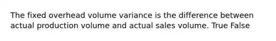 The fixed overhead volume variance is the difference between actual production volume and actual sales volume. True False