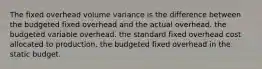 The fixed overhead volume variance is the difference between the budgeted fixed overhead and the actual overhead. the budgeted variable overhead. the standard fixed overhead cost allocated to production. the budgeted fixed overhead in the static budget.