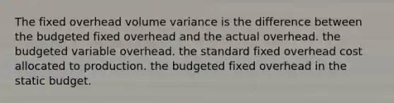 The fixed overhead volume variance is the difference between the budgeted fixed overhead and the actual overhead. the budgeted variable overhead. the standard fixed overhead cost allocated to production. the budgeted fixed overhead in the static budget.