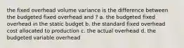 the fixed overhead volume variance is the difference between the budgeted fixed overhead and ? a. the budgeted fixed overhead in the static budget b. the standard fixed overhead cost allocated to production c. the actual overhead d. the budgeted variable overhead