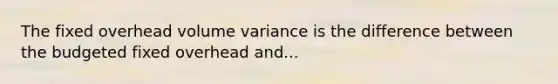 The fixed overhead volume variance is the difference between the budgeted fixed overhead and...