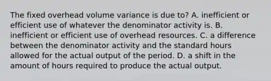 The fixed overhead volume variance is due to? A. inefficient or efficient use of whatever the denominator activity is. B. inefficient or efficient use of overhead resources. C. a difference between the denominator activity and the standard hours allowed for the actual output of the period. D. a shift in the amount of hours required to produce the actual output.