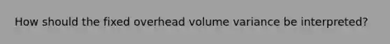 How should the fixed overhead volume variance be interpreted?