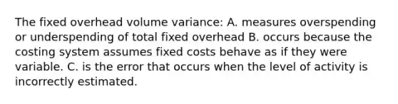 The fixed overhead volume variance: A. measures overspending or underspending of total fixed overhead B. occurs because the costing system assumes fixed costs behave as if they were variable. C. is the error that occurs when the level of activity is incorrectly estimated.