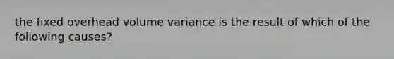 the fixed overhead volume variance is the result of which of the following causes?