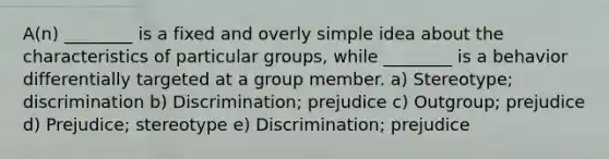 A(n) ________ is a fixed and overly simple idea about the characteristics of particular groups, while ________ is a behavior differentially targeted at a group member. a) Stereotype; discrimination b) Discrimination; prejudice c) Outgroup; prejudice d) Prejudice; stereotype e) Discrimination; prejudice