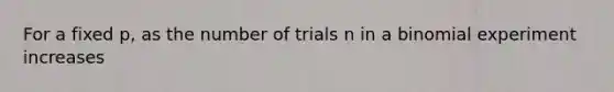 For a fixed p, as the number of trials n in a binomial experiment increases