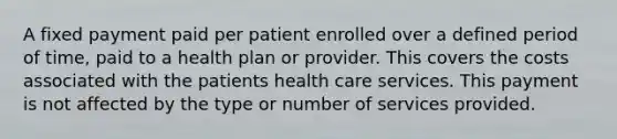 A fixed payment paid per patient enrolled over a defined period of time, paid to a health plan or provider. This covers the costs associated with the patients health care services. This payment is not affected by the type or number of services provided.