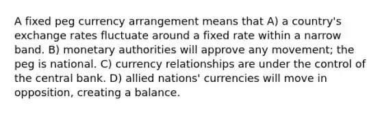 A fixed peg currency arrangement means that A) a country's exchange rates fluctuate around a fixed rate within a narrow band. B) monetary authorities will approve any movement; the peg is national. C) currency relationships are under the control of the central bank. D) allied nations' currencies will move in opposition, creating a balance.