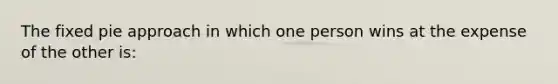 The fixed pie approach in which one person wins at the expense of the other is: