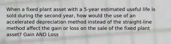 When a fixed plant asset with a 5-year estimated useful life is sold during the second year, how would the use of an accelerated depreciation method instead of the straight-line method affect the gain or loss on the sale of the fixed plant asset? Gain AND Loss