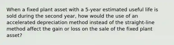 When a fixed plant asset with a 5-year estimated useful life is sold during the second year, how would the use of an accelerated depreciation method instead of the straight-line method affect the gain or loss on the sale of the fixed plant asset?