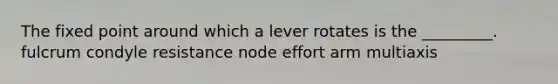 The fixed point around which a lever rotates is the _________. fulcrum condyle resistance node effort arm multiaxis
