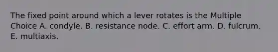 The fixed point around which a lever rotates is the Multiple Choice A. condyle. B. resistance node. C. effort arm. D. fulcrum. E. multiaxis.