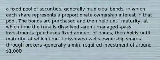 a fixed pool of securities, generally municipal bonds, in which each share represents a proportionate ownership interest in that pool. The bonds are purchased and then held until maturity, at which time the trust is dissolved -aren't managed -pass investments (purchases fixed amount of bonds, then holds until maturity, at which time it dissolves) -sells ownership shares through brokers -generally a min. required investment of around 1,000