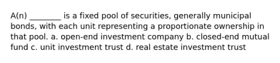 A(n) ________ is a fixed pool of securities, generally municipal bonds, with each unit representing a proportionate ownership in that pool. a. open-end investment company b. closed-end mutual fund c. unit investment trust d. real estate investment trust