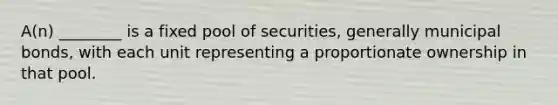 A(n) ________ is a fixed pool of securities, generally municipal bonds, with each unit representing a proportionate ownership in that pool.