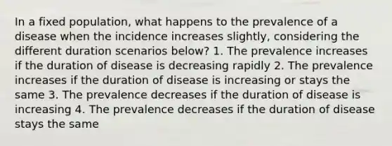 In a fixed population, what happens to the prevalence of a disease when the incidence increases slightly, considering the different duration scenarios below? 1. The prevalence increases if the duration of disease is decreasing rapidly 2. The prevalence increases if the duration of disease is increasing or stays the same 3. The prevalence decreases if the duration of disease is increasing 4. The prevalence decreases if the duration of disease stays the same