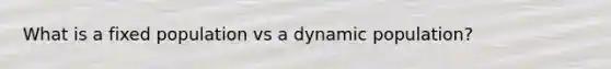 What is a fixed population vs a dynamic population?