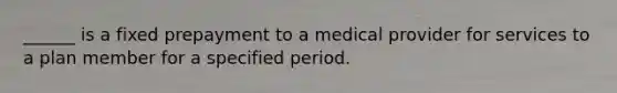 ______ is a fixed prepayment to a medical provider for services to a plan member for a specified period.