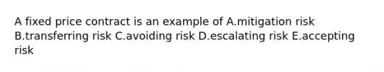 A fixed price contract is an example of A.mitigation risk B.transferring risk C.avoiding risk D.escalating risk E.accepting risk