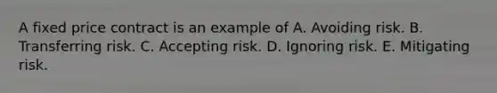 A fixed price contract is an example of A. Avoiding risk. B. Transferring risk. C. Accepting risk. D. Ignoring risk. E. Mitigating risk.