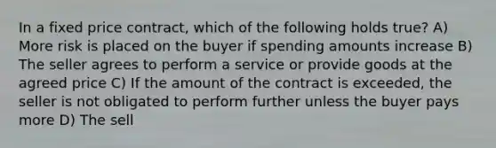 In a fixed price contract, which of the following holds true? A) More risk is placed on the buyer if spending amounts increase B) The seller agrees to perform a service or provide goods at the agreed price C) If the amount of the contract is exceeded, the seller is not obligated to perform further unless the buyer pays more D) The sell