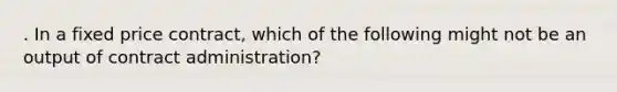 . In a fixed price contract, which of the following might not be an output of contract administration?