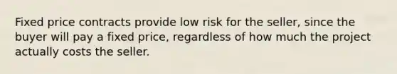 Fixed price contracts provide low risk for the seller, since the buyer will pay a fixed price, regardless of how much the project actually costs the seller.