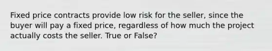 Fixed price contracts provide low risk for the seller, since the buyer will pay a fixed price, regardless of how much the project actually costs the seller. True or False?