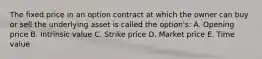 The fixed price in an option contract at which the owner can buy or sell the underlying asset is called the option's: A. Opening price B. Intrinsic value C. Strike price D. Market price E. Time value