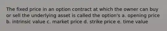 The fixed price in an option contract at which the owner can buy or sell the underlying asset is called the option's a. opening price b. intrinsic value c. market price d. strike price e. time value