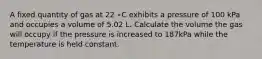 A fixed quantity of gas at 22 ∘C exhibits a pressure of 100 kPa and occupies a volume of 5.02 L. Calculate the volume the gas will occupy if the pressure is increased to 187kPa while the temperature is held constant.