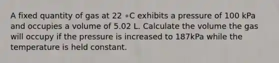 A fixed quantity of gas at 22 ∘C exhibits a pressure of 100 kPa and occupies a volume of 5.02 L. Calculate the volume the gas will occupy if the pressure is increased to 187kPa while the temperature is held constant.