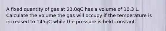 A fixed quantity of gas at 23.0qC has a volume of 10.3 L. Calculate the volume the gas will occupy if the temperature is increased to 145qC while the pressure is held constant.