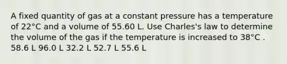 A fixed quantity of gas at a constant pressure has a temperature of 22°C and a volume of 55.60 L. Use Charles's law to determine the volume of the gas if the temperature is increased to 38°C . 58.6 L 96.0 L 32.2 L 52.7 L 55.6 L