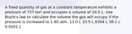 A fixed quantity of gas at a constant temperature exhibits a pressure of 737 torr and occupies a volume of 20.5 L. Use Boyle's law to calculate the volume the gas will occupy if the pressure is increased to 1.80 atm. 11.0 L 20.5 L 8394 L 38.1 L 0.0501 L