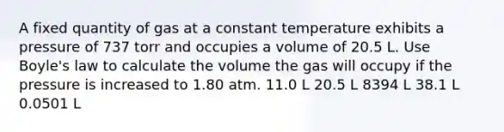 A fixed quantity of gas at a constant temperature exhibits a pressure of 737 torr and occupies a volume of 20.5 L. Use Boyle's law to calculate the volume the gas will occupy if the pressure is increased to 1.80 atm. 11.0 L 20.5 L 8394 L 38.1 L 0.0501 L