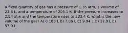 A fixed quantity of gas has a pressure of 1.35 atm, a volume of 23.8 L, and a temperature of 205.1 K. If the pressure increases to 2.84 atm and the temperature rises to 233.4 K, what is the new volume of the gas? A) 0.183 L B) 7.06 L C) 9.94 L D) 12.9 L E) 57.0 L