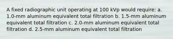 A fixed radiographic unit operating at 100 kVp would require: a. 1.0-mm aluminum equivalent total filtration b. 1.5-mm aluminum equivalent total filtration c. 2.0-mm aluminum equivalent total filtration d. 2.5-mm aluminum equivalent total filtration