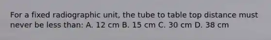 For a fixed radiographic unit, the tube to table top distance must never be <a href='https://www.questionai.com/knowledge/k7BtlYpAMX-less-than' class='anchor-knowledge'>less than</a>: A. 12 cm B. 15 cm C. 30 cm D. 38 cm