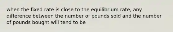 when the fixed rate is close to the equilibrium rate, any difference between the number of pounds sold and the number of pounds bought will tend to be